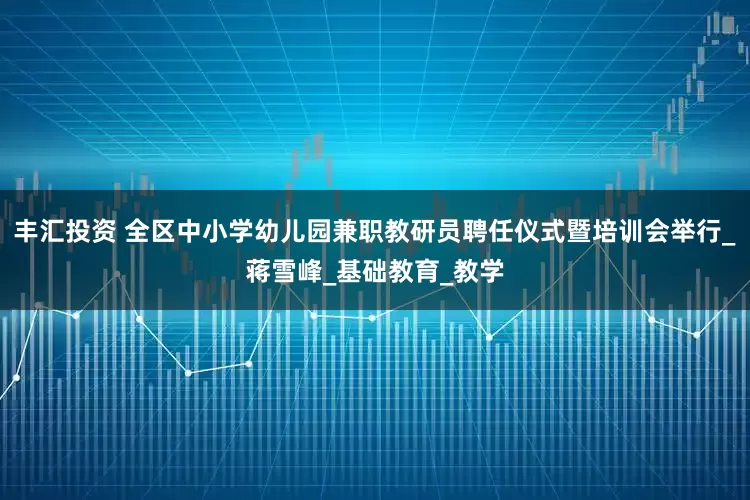 丰汇投资 全区中小学幼儿园兼职教研员聘任仪式暨培训会举行_蒋雪峰_基础教育_教学
