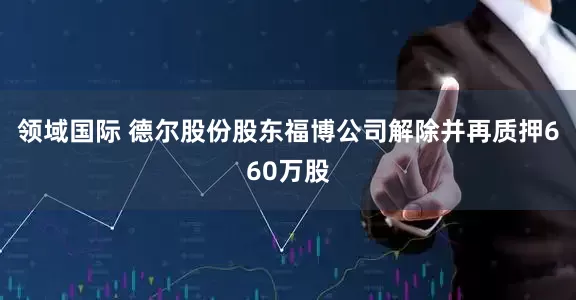 领域国际 德尔股份股东福博公司解除并再质押660万股