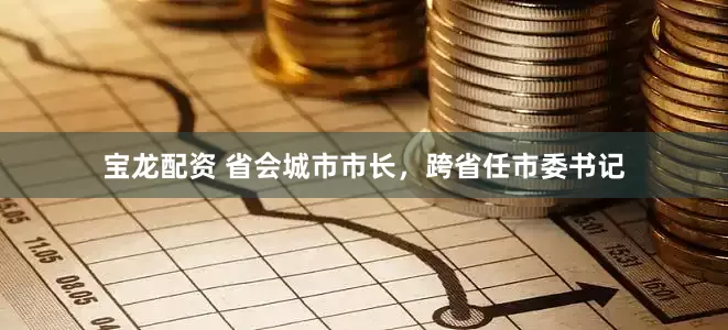 宝龙配资 省会城市市长，跨省任市委书记