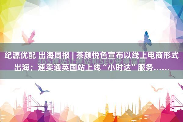 纪源优配 出海周报 | 茶颜悦色宣布以线上电商形式出海；速卖通英国站上线“小时达”服务......