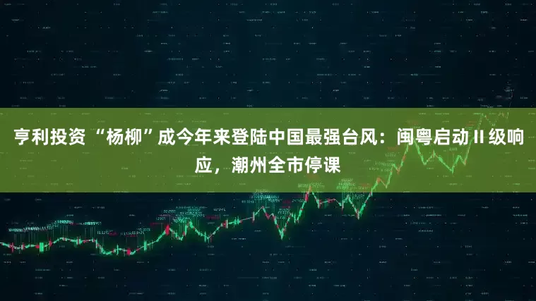 亨利投资 “杨柳”成今年来登陆中国最强台风：闽粤启动Ⅱ级响应，潮州全市停课