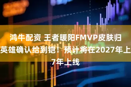 鸿牛配资 王者暖阳FMVP皮肤归属英雄确认给到铠！预计将在2027年上线